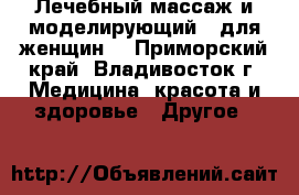Лечебный массаж и моделирующий - для женщин. - Приморский край, Владивосток г. Медицина, красота и здоровье » Другое   